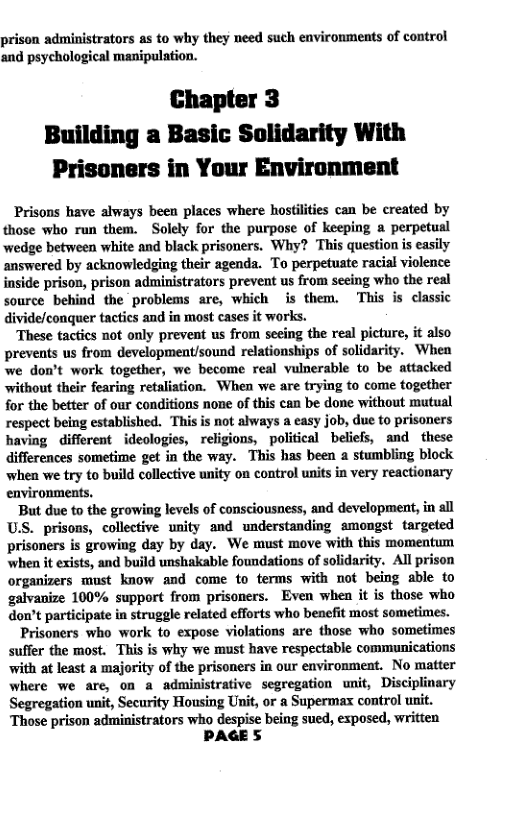 prison administrators as to why they need such environments of control and psychological manipulation.  Chapter 3  Building a Basic Solidarity With Prisoners in Your Environment  Prisons have always been places where hostlities can be created by those who run them. Solely for the purpose of keeping a perpetual wedge between white and black prisoners. Why? This question is easily answered by acknowledging their agenda. To perpetuate racial violence inside prison, prison administrators prevent us from secing who the real source behind the problems are, which is them. This is classic divide/conquer tactics and in most cases it works.  These tactics not only prevent us from secing the real picture, it also prevents us from development/sound relationships of solidarity. When we don’t work together, we become real vulnerable to be attacked sithout their fearing retaliation. When we are trying to come together for the better of our conditions none of this can be done without mutual respect being established. This is not always a easy job, due to prisoners having different _ideologies, religions, political beliefs, and these differences sometime get in the way. This has been a stumbling block when we try to build collective unity on control units in very reactionary environments.  But due to the growing levels of consciousness, and development, in all USS. prisons, collective unity and understanding amongst targeted prisoners is growing day by day. We must move with this momentum when it exists, and build unshakable foundations of solidarity. All prison organizers must know and come to terms with not being able to galvanize 100% support from prisoners. Even when it is those who don’t participate in struggle related efforts who benefit most sometimes.  Prisoners who work to expose violations are those who sometimes suffer the most. This is why we must have respectable communications with at least a majority of the prisoners in our environment. No matter where we are, on a administrative segregation unit, Disciplinary Segregation unit, Security Housing Unit, or a Supermax control unit Those prison administrators who despise being sued, exposed, written  PAGES  
